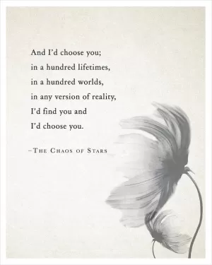 And I'd choose you; in a hundred lifetimes, in a hundred worlds, in any version of reality, I'd find you and I'd choose you Picture Quote #1