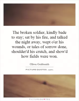 The broken soldier, kindly bade to stay; sat by his fire, and talked the night away, wept o'er his wounds, or tales of sorrow done, shoulder'd his crutch, and show'd how fields were won Picture Quote #1