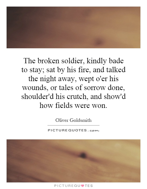 The broken soldier, kindly bade to stay; sat by his fire, and talked the night away, wept o'er his wounds, or tales of sorrow done, shoulder'd his crutch, and show'd how fields were won Picture Quote #1