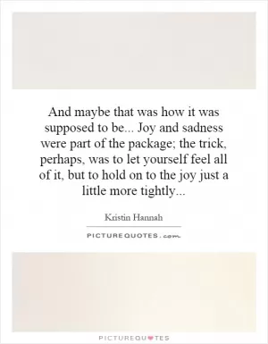 And maybe that was how it was supposed to be... Joy and sadness were part of the package; the trick, perhaps, was to let yourself feel all of it, but to hold on to the joy just a little more tightly Picture Quote #1