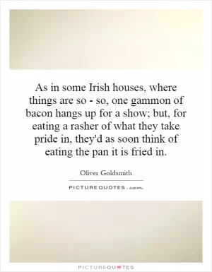 As in some Irish houses, where things are so - so, one gammon of bacon hangs up for a show; but, for eating a rasher of what they take pride in, they'd as soon think of eating the pan it is fried in Picture Quote #1