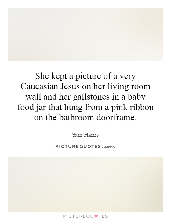 She kept a picture of a very Caucasian Jesus on her living room wall and her gallstones in a baby food jar that hung from a pink ribbon on the bathroom doorframe Picture Quote #1