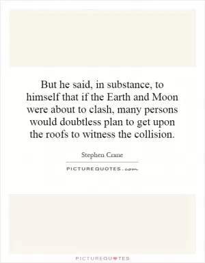 But he said, in substance, to himself that if the Earth and Moon were about to clash, many persons would doubtless plan to get upon the roofs to witness the collision Picture Quote #1