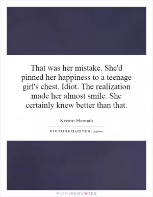 That was her mistake. She'd pinned her happiness to a teenage girl's chest. Idiot. The realization made her almost smile. She certainly knew better than that Picture Quote #1