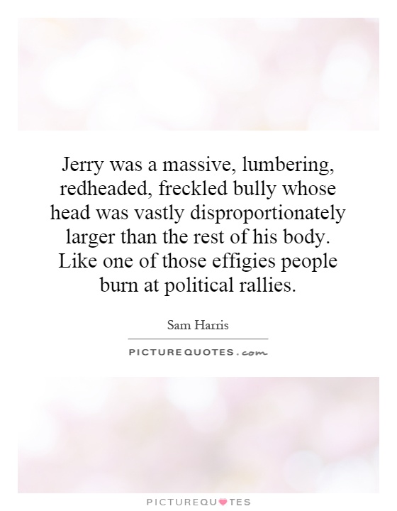Jerry was a massive, lumbering, redheaded, freckled bully whose head was vastly disproportionately larger than the rest of his body. Like one of those effigies people burn at political rallies Picture Quote #1