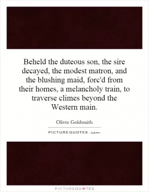 Beheld the duteous son, the sire decayed, the modest matron, and the blushing maid, forc'd from their homes, a melancholy train, to traverse climes beyond the Western main Picture Quote #1