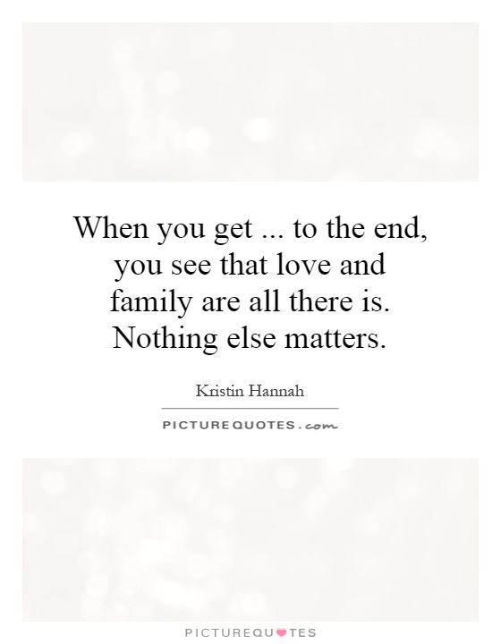 When you get... to the end, you see that love and family are all there is. Nothing else matters Picture Quote #1