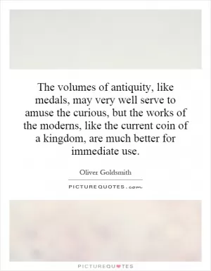 The volumes of antiquity, like medals, may very well serve to amuse the curious, but the works of the moderns, like the current coin of a kingdom, are much better for immediate use Picture Quote #1