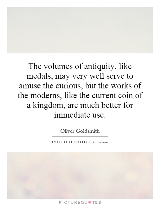 The volumes of antiquity, like medals, may very well serve to amuse the curious, but the works of the moderns, like the current coin of a kingdom, are much better for immediate use Picture Quote #1