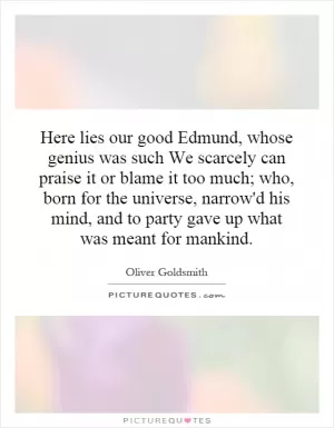 Here lies our good Edmund, whose genius was such We scarcely can praise it or blame it too much; who, born for the universe, narrow'd his mind, and to party gave up what was meant for mankind Picture Quote #1