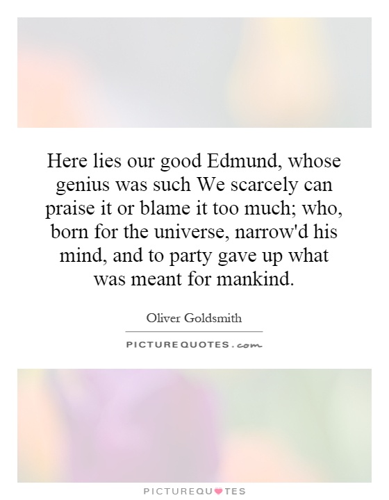 Here lies our good Edmund, whose genius was such We scarcely can praise it or blame it too much; who, born for the universe, narrow'd his mind, and to party gave up what was meant for mankind Picture Quote #1