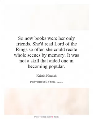 So now books were her only friends. She'd read Lord of the Rings so often she could recite whole scenes by memory. It was not a skill that aided one in becoming popular Picture Quote #1