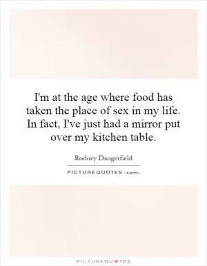 I'm at the age where food has taken the place of sex in my life. In fact, I've just had a mirror put over my kitchen table Picture Quote #1