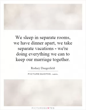 We sleep in separate rooms, we have dinner apart, we take separate vacations - we're doing everything we can to keep our marriage together Picture Quote #1