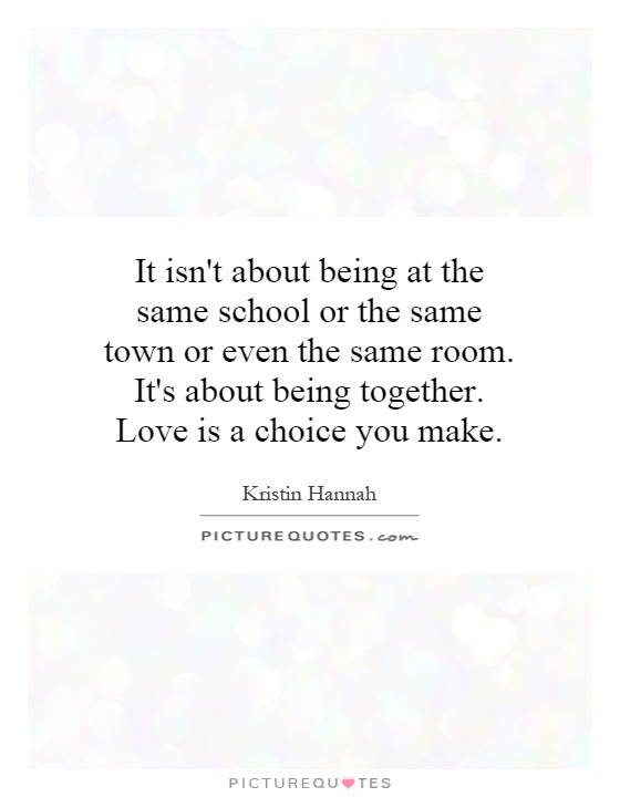 It isn't about being at the same school or the same town or even the same room. It's about being together. Love is a choice you make Picture Quote #1