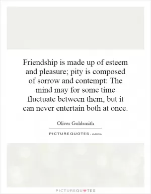 Friendship is made up of esteem and pleasure; pity is composed of sorrow and contempt: The mind may for some time fluctuate between them, but it can never entertain both at once Picture Quote #1