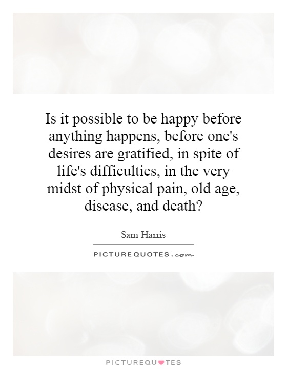 Is it possible to be happy before anything happens, before one's desires are gratified, in spite of life's difficulties, in the very midst of physical pain, old age, disease, and death? Picture Quote #1