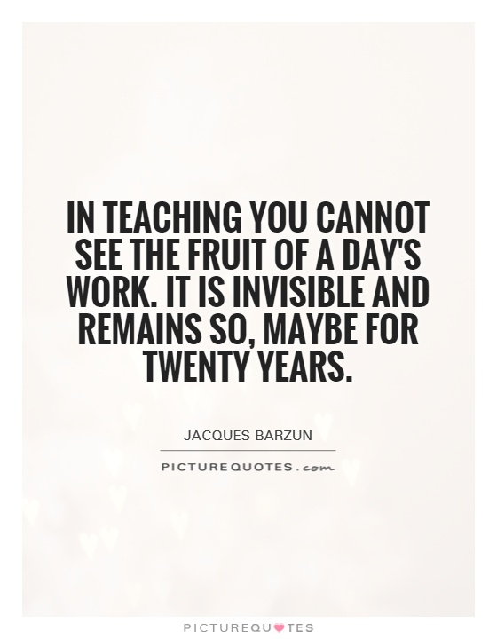 In teaching you cannot see the fruit of a day's work.  It is invisible and remains so, maybe for twenty years Picture Quote #1