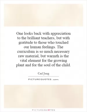 One looks back with appreciation to the brilliant teachers, but with gratitude to those who touched our human feelings.  The curriculum is so much necessary raw material, but warmth is the vital element for the growing plant and for the soul of the child Picture Quote #1