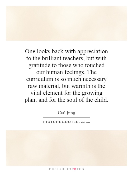 One looks back with appreciation to the brilliant teachers, but with gratitude to those who touched our human feelings.  The curriculum is so much necessary raw material, but warmth is the vital element for the growing plant and for the soul of the child Picture Quote #1