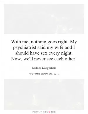With me, nothing goes right. My psychiatrist said my wife and I should have sex every night. Now, we'll never see each other! Picture Quote #1