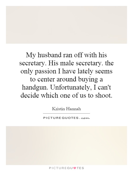 My husband ran off with his secretary. His male secretary. the only passion I have lately seems to center around buying a handgun. Unfortunately, I can't decide which one of us to shoot Picture Quote #1