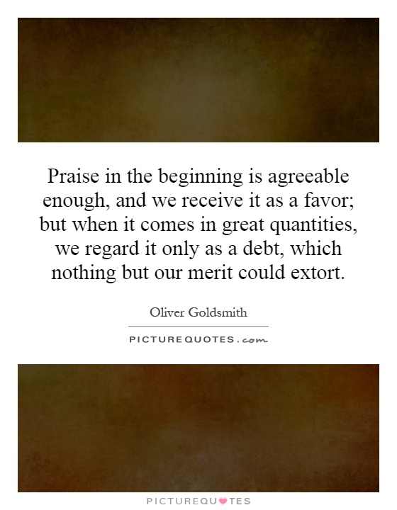 Praise in the beginning is agreeable enough, and we receive it as a favor; but when it comes in great quantities, we regard it only as a debt, which nothing but our merit could extort Picture Quote #1