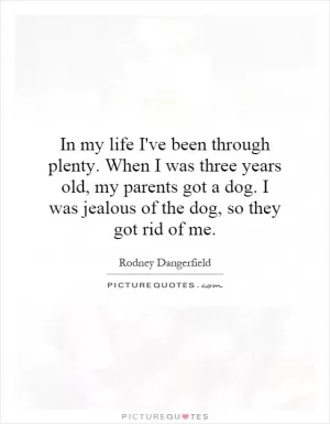 In my life I've been through plenty. When I was three years old, my parents got a dog. I was jealous of the dog, so they got rid of me Picture Quote #1
