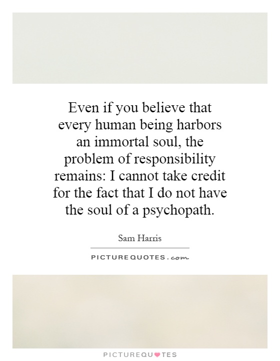 Even if you believe that every human being harbors an immortal soul, the problem of responsibility remains: I cannot take credit for the fact that I do not have the soul of a psychopath Picture Quote #1