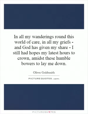 In all my wanderings round this world of care, in all my griefs - and God has given my share - I still had hopes my latest hours to crown, amidst these humble bowers to lay me down Picture Quote #1