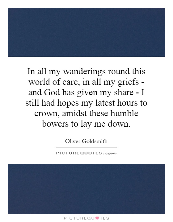 In all my wanderings round this world of care, in all my griefs - and God has given my share - I still had hopes my latest hours to crown, amidst these humble bowers to lay me down Picture Quote #1