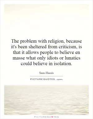 The problem with religion, because it's been sheltered from criticism, is that it allows people to believe en masse what only idiots or lunatics could believe in isolation Picture Quote #1