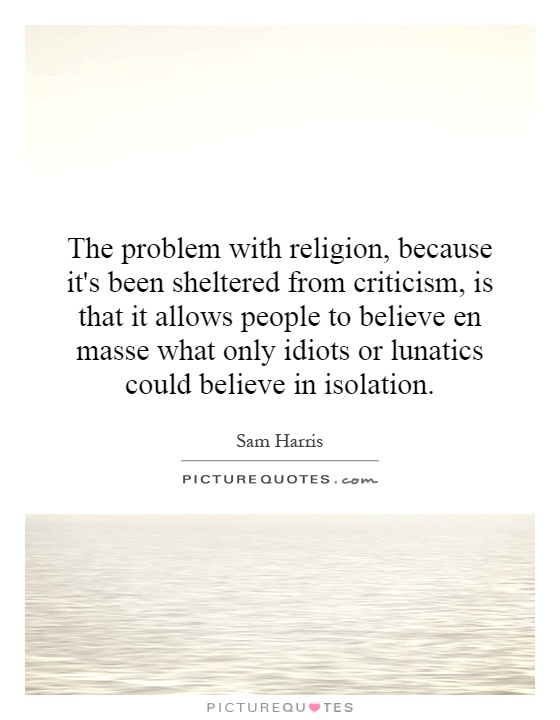 The problem with religion, because it's been sheltered from criticism, is that it allows people to believe en masse what only idiots or lunatics could believe in isolation Picture Quote #1
