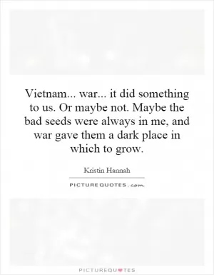 Vietnam... war... it did something to us. Or maybe not. Maybe the bad seeds were always in me, and war gave them a dark place in which to grow Picture Quote #1