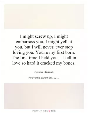 I might screw up, I might embarrass you, I might yell at you, but I will never, ever stop loving you. You're my first born. The first time I held you... I fell in love so hard it cracked my bones Picture Quote #1