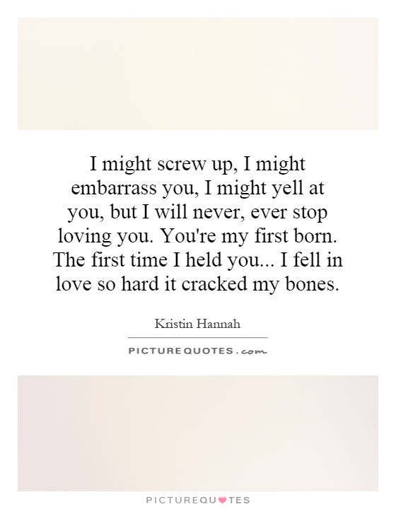 I might screw up, I might embarrass you, I might yell at you, but I will never, ever stop loving you. You're my first born. The first time I held you... I fell in love so hard it cracked my bones Picture Quote #1