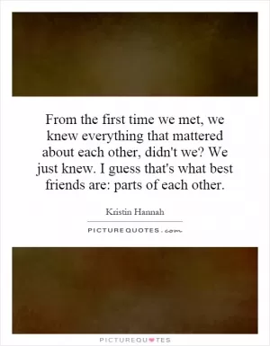 From the first time we met, we knew everything that mattered about each other, didn't we? We just knew. I guess that's what best friends are: parts of each other Picture Quote #1