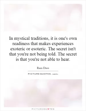 In mystical traditions, it is one's own readiness that makes experiences exoteric or esoteric. The secret isn't that you're not being told. The secret is that you're not able to hear Picture Quote #1