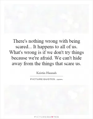 There's nothing wrong with being scared... It happens to all of us. What's wrong is if we don't try things because we're afraid. We can't hide away from the things that scare us Picture Quote #1