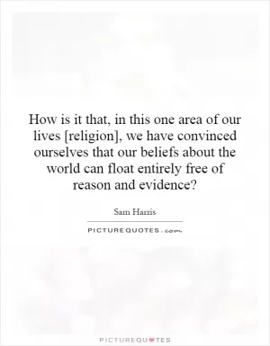 How is it that, in this one area of our lives [religion], we have convinced ourselves that our beliefs about the world can float entirely free of reason and evidence? Picture Quote #1