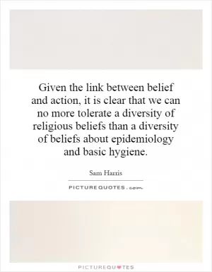 Given the link between belief and action, it is clear that we can no more tolerate a diversity of religious beliefs than a diversity of beliefs about epidemiology and basic hygiene Picture Quote #1