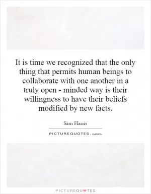 It is time we recognized that the only thing that permits human beings to collaborate with one another in a truly open - minded way is their willingness to have their beliefs modified by new facts Picture Quote #1