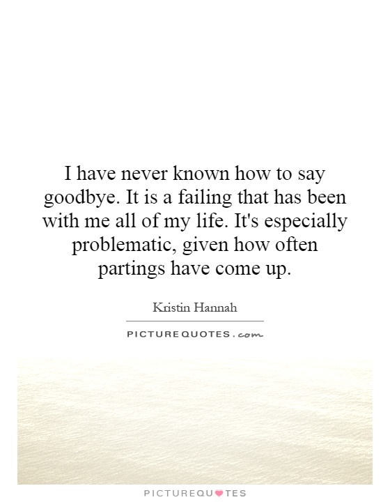 I have never known how to say goodbye. It is a failing that has been with me all of my life. It's especially problematic, given how often partings have come up Picture Quote #1