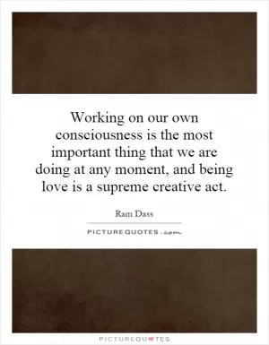 Working on our own consciousness is the most important thing that we are doing at any moment, and being love is a supreme creative act Picture Quote #1
