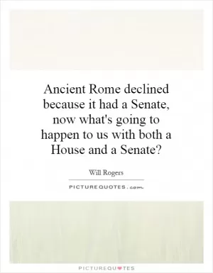 Ancient Rome declined because it had a Senate, now what's going to happen to us with both a House and a Senate? Picture Quote #1