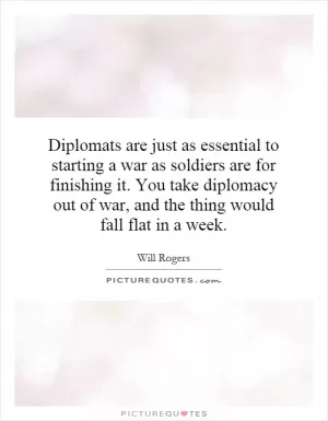 Diplomats are just as essential to starting a war as soldiers are for finishing it. You take diplomacy out of war, and the thing would fall flat in a week Picture Quote #1