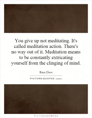 You give up not meditating. It's called meditation action. There's no way out of it. Meditation means to be constantly extricating yourself from the clinging of mind Picture Quote #1