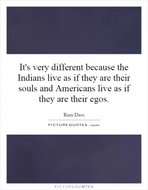 It's very different because the Indians live as if they are their souls and Americans live as if they are their egos Picture Quote #1