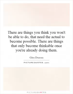 There are things you think you won't be able to do, that need the actual to become possible. There are things that only become thinkable once you're already doing them Picture Quote #1