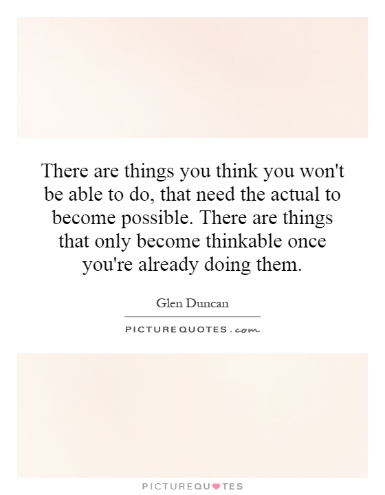 There are things you think you won't be able to do, that need the actual to become possible. There are things that only become thinkable once you're already doing them Picture Quote #1